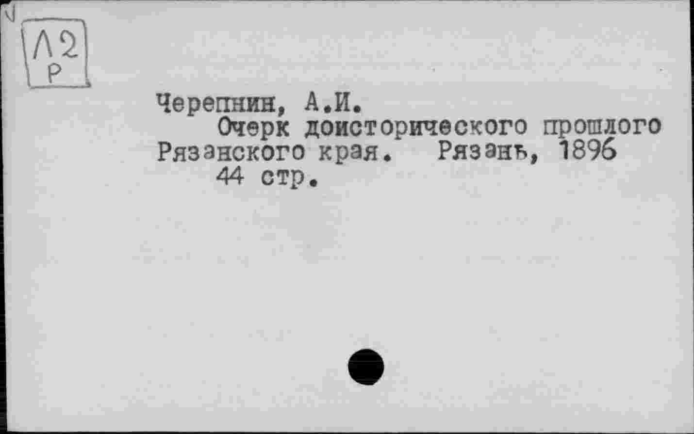 ﻿Л2
P
Черепнин, А.И.
Очерк доисторического прошлого Рязанского края. Рязань, 1896 44 стр.